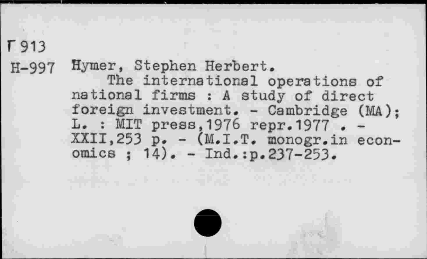 ﻿r913
H-997 Hymer, Stephen Herbert.
The international operations of national firms : A study of direct foreign investment. - Cambridge (MA); L. : MIT press, 1976 repr.1977 . -XXII,253 p. - (M.I.T. monogr.in economics ; 14). - Ind.:p.237-253.